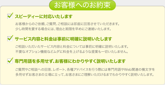 「お客様へのお約束」■スピーディーに対応いたします■サービス内容と料金は事前に明確に説明いたします■専門用語を多用せず、お客様にわかりやすく説明いたします